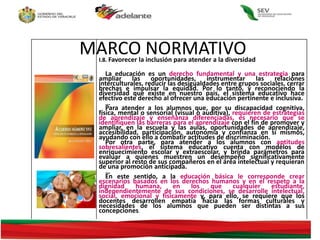Acuerdo 592
Por el que se
establece la
Articulación de la
Educación Básica
I.8. Favorecer la inclusión para atender a la diversidad
La educación es un derecho fundamental y una estrategia para
ampliar las oportunidades, instrumentar las relaciones
interculturales, reducir las desigualdades entre grupos sociales, cerrar
brechas e impulsar la equidad. Por lo tanto, y reconociendo la
diversidad que existe en nuestro país, el sistema educativo hace
efectivo este derecho al ofrecer una educación pertinente e inclusiva.
…
Para atender a los alumnos que, por su discapacidad cognitiva,
física, mental o sensorial (visual o auditiva), requieren de estrategias
de aprendizaje y enseñanza diferenciadas, es necesario que se
identifiquen las barreras para el aprendizaje con el fin de promover y
ampliar, en la escuela y las aulas, oportunidades de aprendizaje,
accesibilidad, participación, autonomía y confianza en sí mismos,
ayudando con ello a combatir actitudes de discriminación.
Por otra parte, para atender a los alumnos con aptitudes
sobresalientes, el sistema educativo cuenta con modelos de
enriquecimiento escolar y extraescolar, y brinda parámetros para
evaluar a quienes muestren un desempeño significativamente
superior al resto de sus compañeros en el área intelectual y requieran
de una promoción anticipada.
…
En este sentido, a la educación básica le corresponde crear
escenarios basados en los derechos humanos y en el respeto a la
dignidad humana, en los que cualquier estudiante,
independientemente de sus condiciones, se desarrolle intelectual,
social, emocional y físicamente y, para ello, se requiere que los
docentes desarrollen empatía hacia las formas culturales y
necesidades de los alumnos que pueden ser distintas a sus
concepciones.
MARCO NORMATIVO
 