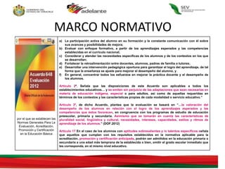 Acuerdo 648
por el que se establecen las
Normas Generales Para La
Evaluación, Acreditación,
Promoción y Certificación
en la Educación Básica
a) La participación activa del alumno en su formación y la constante comunicación con él sobre
sus avances y posibilidades de mejora;
b) Evaluar con enfoque formativo, a partir de los aprendizajes esperados y las competencias
establecidas en el currículo nacional;
c) Considerar y atender las necesidades específicas de los alumnos y de los contextos en los que
se desarrollan;
d) Fortalecer la retroalimentación entre docentes, alumnos, padres de familia o tutores;
e) Desarrollar una intervención pedagógica oportuna para garantizar el logro del aprendizaje, de tal
forma que la enseñanza se ajuste para mejorar el desempeño del alumno, y
f) En general, concentrar todos los esfuerzos en mejorar la práctica docente y el desempeño de
los alumnos.
Artículo 2º. Señala que las disposiciones de este Acuerdo son aplicables a todos los
establecimientos educativos… y se emiten sin perjuicio de las adaptaciones que sean necesarias en
materia de educación indígena, especial o para adultos, así como de aquellas requeridas en
términos de los contextos y las características propias de cada modalidad o servicio educativo.”
Artículo 3º, de dicho Acuerdo, plantea que la evaluación se basará en “…la valoración del
desempeño de los alumnos en relación con el logro de los aprendizajes esperados y las
competencias que éstos favorecen, en congruencia con los programas de estudio de educación
preescolar, primaria y secundaria. Asimismo que se tomarán en cuenta las características de
pluralidad social, lingüística y cultural, necesidades, intereses, capacidades, estilos y ritmos de
aprendizaje de los alumnos.” (DOF.2012)
Articulo 17 En el caso de los alumnos con aptitudes sobresalientes y /o talentos específicos señala
que aquellos que cumplan con los requisitos establecidos en la normativa aplicable para la
acreditación, promoción y certificación anticipada, podrán ser admitidos en la educación primaria o
secundaria a una edad más temprana de la establecida o bien, omitir el grado escolar inmediato que
les corresponda, en el mismo nivel educativo.
MARCO NORMATIVO
 