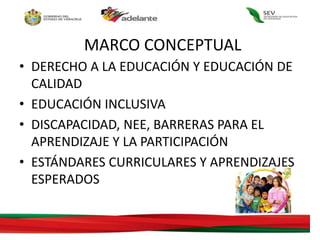 MARCO CONCEPTUAL
• DERECHO A LA EDUCACIÓN Y EDUCACIÓN DE
CALIDAD
• EDUCACIÓN INCLUSIVA
• DISCAPACIDAD, NEE, BARRERAS PARA EL
APRENDIZAJE Y LA PARTICIPACIÓN
• ESTÁNDARES CURRICULARES Y APRENDIZAJES
ESPERADOS
 