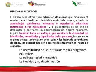 DERECHO A LA EDUCACIÓN
El Estado debe ofrecer una educación de calidad que promueva el
máximo desarrollo de las potencialidades de cada persona, a través de
aprendizajes socialmente relevantes y experiencias educativas
pertinentes a sus necesidades y a los contextos en los que se
desarrollan y aprenden; sin discriminación de ninguna naturaleza,
implica transitar hacia un enfoque que considere la diversidad de
identidades, necesidades y capacidades de las personas, favoreciendo
el pleno acceso, la conclusión de estudios y los logros de aprendizajes
de todos, con especial atención a quienes se encuentren en riesgo de
exclusión
La Accesibilidad de las instituciones y los programas
educativos
La obligatoriedad y gratuidad
La igualdad y no discriminación
 