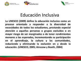 La UNESCO (2009) define la educación inclusiva como un
proceso orientado a responder a la diversidad de
necesidades de todos los estudiantes, prestando especial
atención a aquellas personas o grupos excluidos o en
mayor riesgo de ser marginados o de tener rendimientos
menores a los esperados, incrementando su participación
en el aprendizaje, la cultura y las comunidades,
reduciendo y eliminando la exclusión en y desde la
educación. (UNESCO, 2005; Ainscow y Booth, 2004)
Educación Inclusiva
 