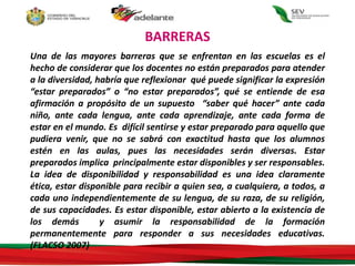 BARRERAS
Una de las mayores barreras que se enfrentan en las escuelas es el
hecho de considerar que los docentes no están preparados para atender
a la diversidad, habría que reflexionar qué puede significar la expresión
“estar preparados” o “no estar preparados”, qué se entiende de esa
afirmación a propósito de un supuesto “saber qué hacer” ante cada
niño, ante cada lengua, ante cada aprendizaje, ante cada forma de
estar en el mundo. Es difícil sentirse y estar preparado para aquello que
pudiera venir, que no se sabrá con exactitud hasta que los alumnos
estén en las aulas, pues las necesidades serán diversas. Estar
preparados implica principalmente estar disponibles y ser responsables.
La idea de disponibilidad y responsabilidad es una idea claramente
ética, estar disponible para recibir a quien sea, a cualquiera, a todos, a
cada uno independientemente de su lengua, de su raza, de su religión,
de sus capacidades. Es estar disponible, estar abierto a la existencia de
los demás y asumir la responsabilidad de la formación
permanentemente para responder a sus necesidades educativas.
(FLACSO 2007)
 