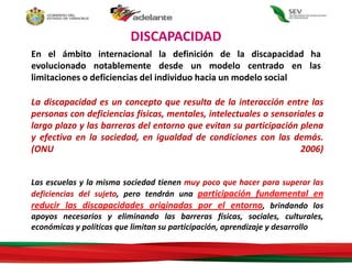 DISCAPACIDAD
La discapacidad es un concepto que resulta de la interacción entre las
personas con deficiencias físicas, mentales, intelectuales o sensoriales a
largo plazo y las barreras del entorno que evitan su participación plena
y efectiva en la sociedad, en igualdad de condiciones con las demás.
(ONU 2006)
Las escuelas y la misma sociedad tienen muy poco que hacer para superar las
deficiencias del sujeto, pero tendrán una participación fundamental en
reducir las discapacidades originadas por el entorno, brindando los
apoyos necesarios y eliminando las barreras físicas, sociales, culturales,
económicas y políticas que limitan su participación, aprendizaje y desarrollo
En el ámbito internacional la definición de la discapacidad ha
evolucionado notablemente desde un modelo centrado en las
limitaciones o deficiencias del individuo hacia un modelo social
 