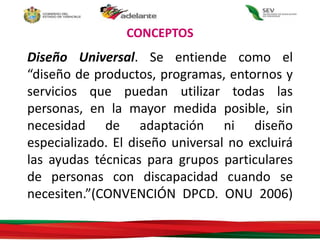 CONCEPTOS
Diseño Universal. Se entiende como el
“diseño de productos, programas, entornos y
servicios que puedan utilizar todas las
personas, en la mayor medida posible, sin
necesidad de adaptación ni diseño
especializado. El diseño universal no excluirá
las ayudas técnicas para grupos particulares
de personas con discapacidad cuando se
necesiten.”(CONVENCIÓN DPCD. ONU 2006)
 