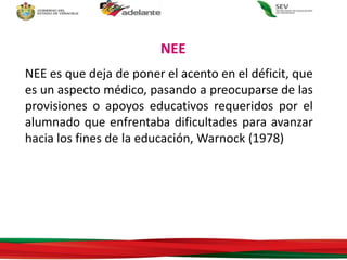 NEE es que deja de poner el acento en el déficit, que
es un aspecto médico, pasando a preocuparse de las
provisiones o apoyos educativos requeridos por el
alumnado que enfrentaba dificultades para avanzar
hacia los fines de la educación, Warnock (1978)
NEE
 