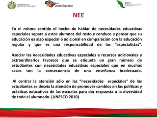 En el mismo sentido el hecho de hablar de necesidades educativas
especiales separa a estos alumnos del resto y conduce a pensar que su
educación es algo especial o adicional en comparación con la educación
regular y que es una responsabilidad de los “especialistas”.
Asociar las necesidades educativas especiales a recursos adicionales y
extraordinarios favorece que se etiquete un gran número de
estudiantes con necesidades educativas especiales que en muchos
casos son la consecuencia de una enseñanza inadecuada.
Al centrar la atención sólo en las “necesidades especiales” de los
estudiantes se desvía la atención de promover cambios en las políticas y
prácticas educativas de las escuelas para dar respuesta a la diversidad
de todo el alumnado. (UNESCO 2010)
NEE
 