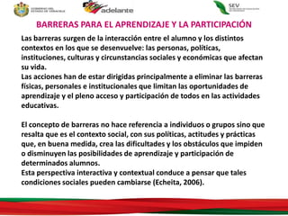 Las barreras surgen de la interacción entre el alumno y los distintos
contextos en los que se desenvuelve: las personas, políticas,
instituciones, culturas y circunstancias sociales y económicas que afectan
su vida.
Las acciones han de estar dirigidas principalmente a eliminar las barreras
físicas, personales e institucionales que limitan las oportunidades de
aprendizaje y el pleno acceso y participación de todos en las actividades
educativas.
El concepto de barreras no hace referencia a individuos o grupos sino que
resalta que es el contexto social, con sus políticas, actitudes y prácticas
que, en buena medida, crea las dificultades y los obstáculos que impiden
o disminuyen las posibilidades de aprendizaje y participación de
determinados alumnos.
Esta perspectiva interactiva y contextual conduce a pensar que tales
condiciones sociales pueden cambiarse (Echeita, 2006).
BARRERAS PARA EL APRENDIZAJE Y LA PARTICIPACIÓN
 