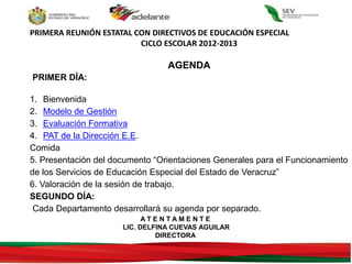 PRIMERA REUNIÓN ESTATAL CON DIRECTIVOS DE EDUCACIÓN ESPECIAL
CICLO ESCOLAR 2012-2013
AGENDA
PRIMER DÍA:
1. Bienvenida
2. Modelo de Gestión
3. Evaluación Formativa
4. PAT de la Dirección E.E.
Comida
5. Presentación del documento “Orientaciones Generales para el Funcionamiento
de los Servicios de Educación Especial del Estado de Veracruz”
6. Valoración de la sesión de trabajo.
SEGUNDO DÍA:
Cada Departamento desarrollará su agenda por separado.
A T E N T A M E N T E
LIC. DELFINA CUEVAS AGUILAR
DIRECTORA
 