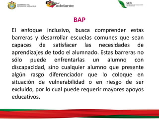 El enfoque inclusivo, busca comprender estas
barreras y desarrollar escuelas comunes que sean
capaces de satisfacer las necesidades de
aprendizajes de todo el alumnado. Estas barreras no
sólo puede enfrentarlas un alumno con
discapacidad, sino cualquier alumno que presente
algún rasgo diferenciador que lo coloque en
situación de vulnerabilidad o en riesgo de ser
excluido, por lo cual puede requerir mayores apoyos
educativos.
BAP
 
