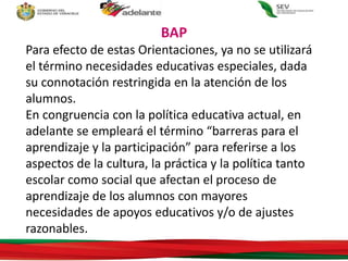 Para efecto de estas Orientaciones, ya no se utilizará
el término necesidades educativas especiales, dada
su connotación restringida en la atención de los
alumnos.
En congruencia con la política educativa actual, en
adelante se empleará el término “barreras para el
aprendizaje y la participación” para referirse a los
aspectos de la cultura, la práctica y la política tanto
escolar como social que afectan el proceso de
aprendizaje de los alumnos con mayores
necesidades de apoyos educativos y/o de ajustes
razonables.
BAP
 
