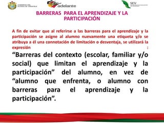 A fin de evitar que al referirse a las barreras para el aprendizaje y la
participación se asigne al alumno nuevamente una etiqueta y/o se
atribuya a él una connotación de limitación o desventaja, se utilizará la
expresión :
“Barreras del contexto (escolar, familiar y/o
social) que limitan el aprendizaje y la
participación” del alumno, en vez de
“alumno que enfrenta, o alumno con
barreras para el aprendizaje y la
participación”.
BARRERAS PARA EL APRENDIZAJE Y LA
PARTICIPACIÓN
 