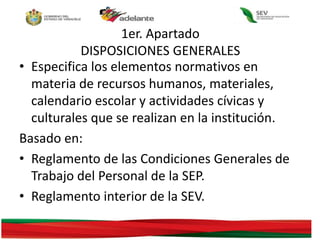 1er. Apartado
DISPOSICIONES GENERALES
• Especifica los elementos normativos en
materia de recursos humanos, materiales,
calendario escolar y actividades cívicas y
culturales que se realizan en la institución.
Basado en:
• Reglamento de las Condiciones Generales de
Trabajo del Personal de la SEP.
• Reglamento interior de la SEV.
 