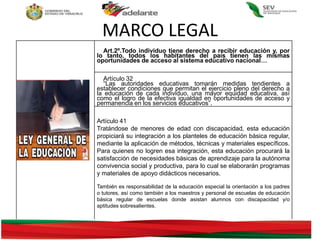 MARCO LEGAL
Art.2º.Todo individuo tiene derecho a recibir educación y, por
lo tanto, todos los habitantes del país tienen las mismas
oportunidades de acceso al sistema educativo nacional…
Artículo 32
“Las autoridades educativas tomarán medidas tendientes a
establecer condiciones que permitan el ejercicio pleno del derecho a
la educación de cada individuo, una mayor equidad educativa, así
como el logro de la efectiva igualdad en oportunidades de acceso y
permanencia en los servicios educativos”.
Artículo 41
Tratándose de menores de edad con discapacidad, esta educación
propiciará su integración a los planteles de educación básica regular,
mediante la aplicación de métodos, técnicas y materiales específicos.
Para quienes no logren esa integración, esta educación procurará la
satisfacción de necesidades básicas de aprendizaje para la autónoma
convivencia social y productiva, para lo cual se elaborarán programas
y materiales de apoyo didácticos necesarios.
También es responsabilidad de la educación especial la orientación a los padres
o tutores, así como también a los maestros y personal de escuelas de educación
básica regular de escuelas donde asistan alumnos con discapacidad y/o
aptitudes sobresalientes.
 
