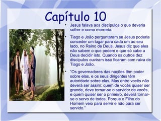 Capítulo 10
   
       Jesus falava aos discípulos o que deveria
       sofrer e como morreria.
   
       Tiago e João perguntaram se Jesus poderia
       conceder um lugar para cada um ao seu
       lado, no Reino de Deus. Jesus diz que eles
       não sabem o que pedem e que só cabe a
       Deus decidir isto. Quando os outros dez
       discípulos ouviram isso ficaram com raiva de
       Tiago e João.
   
       “Os governadores das nações têm poder
       sobre elas, e os seus dirigentes têm
       autoridade sobre elas. Mas entre vocês não
       deverá ser assim: quem de vocês quiser ser
       grande, deve tornar-se o servidor de vocês,
       e quem quiser ser o primeiro, deverá tornar-
       se o servo de todos. Porque o Filho do
       Homem veio para servir e não para ser
       servido.”
 