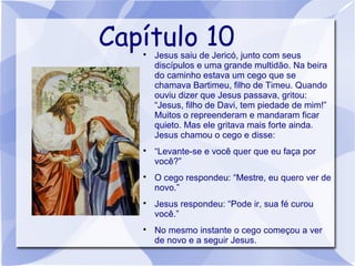 Capítulo 10
   
       Jesus saiu de Jericó, junto com seus
       discípulos e uma grande multidão. Na beira
       do caminho estava um cego que se
       chamava Bartimeu, filho de Timeu. Quando
       ouviu dizer que Jesus passava, gritou:
       “Jesus, filho de Davi, tem piedade de mim!”
       Muitos o repreenderam e mandaram ficar
       quieto. Mas ele gritava mais forte ainda.
       Jesus chamou o cego e disse:
   
       “Levante-se e você quer que eu faça por
       você?”
   
       O cego respondeu: “Mestre, eu quero ver de
       novo.”
   
       Jesus respondeu: “Pode ir, sua fé curou
       você.”
   
       No mesmo instante o cego começou a ver
       de novo e a seguir Jesus.
 