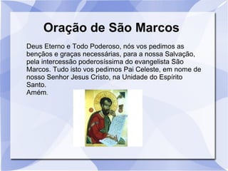 Oração de São Marcos
Deus Eterno e Todo Poderoso, nós vos pedimos as
bençãos e graças necessárias, para a nossa Salvação,
pela intercessão poderosíssima do evangelista São
Marcos. Tudo isto vos pedimos Pai Celeste, em nome de
nosso Senhor Jesus Cristo, na Unidade do Espírito
Santo.
Amém.
 