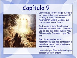 Capítulo 9
     
         Jesus levou Pedro, Tiago e João a
         um lugar sobre uma montanha. E
         transfigurou-se diante deles.
         Apareceran Elias e Moisés, que
         conversavam com Jesus.
     
         Pedro queria fazer três tendas.
         Pedro estava com medo. Veio uma
         voz do céu que dizia: “Este é meu
         Filho amado. Escutem o que Ele
         diz!”
     
         Depois Jesus desceu e
         recomendou que não contassem o
         que viram, até a ressurreição do
         Filho do Homem.
     
         Jesus diz que Elias veio antes para
         colocar tudo em ordem.
 