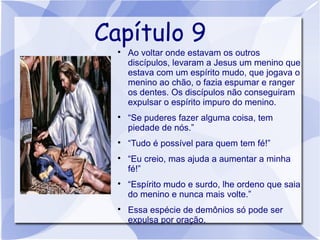 Capítulo 9
  
      Ao voltar onde estavam os outros
      discípulos, levaram a Jesus um menino que
      estava com um espírito mudo, que jogava o
      menino ao chão, o fazia espumar e ranger
      os dentes. Os discípulos não conseguiram
      expulsar o espírito impuro do menino.
  
      “Se puderes fazer alguma coisa, tem
      piedade de nós.”
  
      “Tudo é possível para quem tem fé!”
  
      “Eu creio, mas ajuda a aumentar a minha
      fé!”
  
      “Espírito mudo e surdo, lhe ordeno que saia
      do menino e nunca mais volte.”
  
      Essa espécie de demônios só pode ser
      expulsa por oração.
 