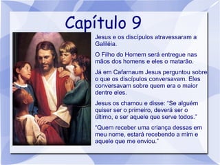 Capítulo 9
   
       Jesus e os discípulos atravessaram a
       Galiléia.
   
       O Filho do Homem será entregue nas
       mãos dos homens e eles o matarão.
   
       Já em Cafarnaum Jesus perguntou sobre
       o que os discípulos conversavam. Eles
       conversavam sobre quem era o maior
       dentre eles.
   
       Jesus os chamou e disse: “Se alguém
       quiser ser o primeiro, deverá ser o
       último, e ser aquele que serve todos.”
   
       “Quem receber uma criança dessas em
       meu nome, estará recebendo a mim e
       aquele que me enviou.”
 