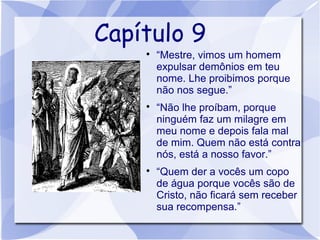 Capítulo 9
    
        “Mestre, vimos um homem
        expulsar demônios em teu
        nome. Lhe proibimos porque
        não nos segue.”
    
        “Não lhe proíbam, porque
        ninguém faz um milagre em
        meu nome e depois fala mal
        de mim. Quem não está contra
        nós, está a nosso favor.”
    
        “Quem der a vocês um copo
        de água porque vocês são de
        Cristo, não ficará sem receber
        sua recompensa.”
 