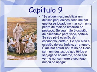 Capítulo 9
   
       “Se alguém escandalizar um
       desses pequeninos seria melhor
       que fosse jogado no mar com uma
       pedra de moinho amarrda no
       pescoço. Se sua mão é ocasião
       de escândalo para você, corte-a.
       Se seu pé é ocasião de
       escândalo, corte-o. Se seu olho é
       ocasião de escândalo, arranque-o.
       É melhor entrar no Reino de Deus
       sem um destes, do que tê-los e
       ser jogado no inferno, onde seu
       verme nunca morre e seu fogo
       nunca se apaga”.
 
