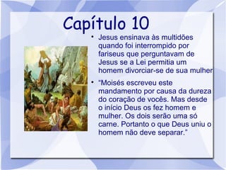 Capítulo 10
   
       Jesus ensinava às multidões
       quando foi interrompido por
       fariseus que perguntavam de
       Jesus se a Lei permitia um
       homem divorciar-se de sua mulher
   
       “Moisés escreveu este
       mandamento por causa da dureza
       do coração de vocês. Mas desde
       o início Deus os fez homem e
       mulher. Os dois serão uma só
       carne. Portanto o que Deus uniu o
       homem não deve separar.”
 
