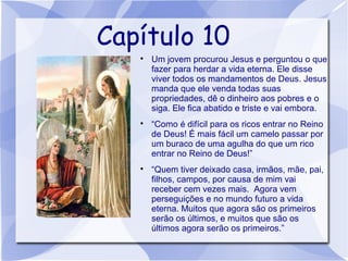 Capítulo 10
   
       Um jovem procurou Jesus e perguntou o que
       fazer para herdar a vida eterna. Ele disse
       viver todos os mandamentos de Deus. Jesus
       manda que ele venda todas suas
       propriedades, dê o dinheiro aos pobres e o
       siga. Ele fica abatido e triste e vai embora.
   
       “Como é difícil para os ricos entrar no Reino
       de Deus! É mais fácil um camelo passar por
       um buraco de uma agulha do que um rico
       entrar no Reino de Deus!”
   
       “Quem tiver deixado casa, irmãos, mãe, pai,
       filhos, campos, por causa de mim vai
       receber cem vezes mais. Agora vem
       perseguições e no mundo futuro a vida
       eterna. Muitos que agora são os primeiros
       serão os últimos, e muitos que são os
       últimos agora serão os primeiros.”
 