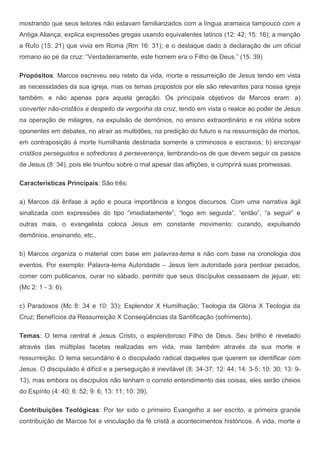 mostrando que seus leitores não estavam familiarizados com a língua aramaica tampouco com a
Antiga Aliança; explica expressões gregas usando equivalentes latinos (12: 42; 15: 16); a menção
a Rufo (15: 21) que vivia em Roma (Rm 16: 31); e o destaque dado à declaração de um oficial
romano ao pé da cruz: “Verdadeiramente, este homem era o Filho de Deus.” (15: 39)

Propósitos: Marcos escreveu seu relato da vida, morte e ressurreição de Jesus tendo em vista
as necessidades da sua igreja, mas os temas propostos por ele são relevantes para nossa igreja
também, e não apenas para aquela geração. Os principais objetivos de Marcos eram: a)
converter não-cristãos a despeito da vergonha da cruz, tendo em vista o realce ao poder de Jesus
na operação de milagres, na expulsão de demônios, no ensino extraordinário e na vitória sobre
oponentes em debates, no atrair as multidões, na predição do futuro e na ressurreição de mortos,
em contraposição à morte humilhante destinada somente a criminosos e escravos; b) encorajar
cristãos perseguidos e sofredores à perseverança, lembrando-os de que devem seguir os passos
de Jesus (8: 34), pois ele triunfou sobre o mal apesar das aflições, e cumprirá suas promessas.

Características Principais: São três:

a) Marcos dá ênfase à ação e pouca importância a longos discursos. Com uma narrativa ágil
sinalizada com expressões do tipo “imediatamente”, “logo em seguida”, “então”, “a seguir” e
outras mais, o evangelista coloca Jesus em constante movimento: curando, expulsando
demônios, ensinando, etc..

b) Marcos organiza o material com base em palavras-tema e não com base na cronologia dos
eventos. Por exemplo: Palavra-tema Autoridade – Jesus tem autoridade para perdoar pecados,
comer com publicanos, curar no sábado, permitir que seus discípulos cessassem de jejuar, etc
(Mc 2: 1 - 3: 6).

c) Paradoxos (Mc 8: 34 e 10: 33): Esplendor X Humilhação; Teologia da Glória X Teologia da
Cruz; Benefícios da Ressurreição X Conseqüências da Santificação (sofrimento).

Temas: O tema central é Jesus Cristo, o esplendoroso Filho de Deus. Seu brilho é revelado
através das múltiplas facetas realizadas em vida, mas também através da sua morte e
ressurreição. O tema secundário é o discipulado radical daqueles que querem se identificar com
Jesus. O discipulado é difícil e a perseguição é inevitável (8: 34-37; 12: 44; 14: 3-5; 10: 30; 13: 9-
13), mas embora os discípulos não tenham o correto entendimento das coisas, eles serão cheios
do Espírito (4: 40; 6: 52; 9: 6; 13: 11; 10: 39).

Contribuições Teológicas: Por ter sido o primeiro Evangelho a ser escrito, a primeira grande
contribuição de Marcos foi a vinculação da fé cristã a acontecimentos históricos. A vida, morte e
 