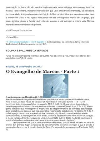 ressurreição de Jesus não são eventos produzidos pela mente religiosa, sem qualquer lastro na
história. Pelo contrário, marcam o momento em que Deus efetivamente manifestou-se na história
da humanidade. A segunda grande contribuição de Marcos foi mostrar que salvação envolve viver
e morrer com Cristo e não apenas ressuscitar com ele. O discipulado radical tem um preço, que
pode significar deixar a família, abrir mão de recursos e até entregar a própria vida. Marcos
reprova o cristianismo fácil e superficial.

<!--[if !supportFootnotes]-->


<!--[endif]-->

<!--[if !supportFootnotes]-->[1]<!--[endif]--> Texto registrado na História da Igreja (História
Ecclesiástica) de Eusébio, escrita em 325 d.C..


COLUNA E BALUARTE DA VERDADE

"Creio no cristianismo como no sol que se levanta. Não só porque o vejo, mas porque através dele
vejo tudo o mais" (C. S. Lewis)



sábado, 18 de fevereiro de 2012

O Evangelho de Marcos - Parte 1




1. Antecedentes do Ministério (1: 1-13)
Marcos inicia seu Evangelho descrevendo os preparativos para a vinda e Ministério de Jesus.
Para o autor, as boas novas de salvação (1: 1) começam com João Batista (1: 2-11), em
cumprimento às promessas feitas no passado (Ml 3:1; Is 40: 3). O aparecimento de João no
deserto pregando o batismo de arrependimento lembra o profeta Elias (1: 6, cf. 2 Rs 1: 8). Mas o
ponto central da sua mensagem é a importância do arrependimento e da confissão dos pecados
para o recebimento daquele que traz a completa regeneração pelo batismo no Espírito (1: 4-8). A
palavra grega usada para arrependimento é metanóia, significando mudança deliberada de
comportamento. A mensagem de João, então, diz que é necessário uma nova atitude de coração
e mente (arrependimento), seguida de uma demonstração audível dessa mudança (confissão) e
um sinal visível da purificação moral decorrente do arrependimento (batismo).
        Lembremo-nos de que o arrependimento verdadeiro produz sinais visíveis na vida do
crente. Em primeiro lugar a mudança de comportamento, deixando de fazer o que é errado e
passando a fazer o que é correto diante de Deus. Em segundo lugar o apego às Escrituras (Ml 3:
7).
 