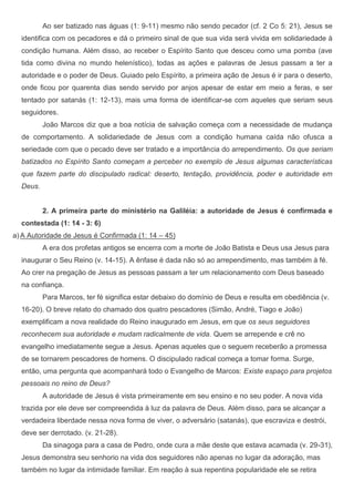 Ao ser batizado nas águas (1: 9-11) mesmo não sendo pecador (cf. 2 Co 5: 21), Jesus se
  identifica com os pecadores e dá o primeiro sinal de que sua vida será vivida em solidariedade à
  condição humana. Além disso, ao receber o Espírito Santo que desceu como uma pomba (ave
  tida como divina no mundo helenístico), todas as ações e palavras de Jesus passam a ter a
  autoridade e o poder de Deus. Guiado pelo Espírito, a primeira ação de Jesus é ir para o deserto,
  onde ficou por quarenta dias sendo servido por anjos apesar de estar em meio a feras, e ser
  tentado por satanás (1: 12-13), mais uma forma de identificar-se com aqueles que seriam seus
  seguidores.
          João Marcos diz que a boa notícia de salvação começa com a necessidade de mudança
  de comportamento. A solidariedade de Jesus com a condição humana caída não ofusca a
  seriedade com que o pecado deve ser tratado e a importância do arrependimento. Os que seriam
  batizados no Espírito Santo começam a perceber no exemplo de Jesus algumas características
  que fazem parte do discipulado radical: deserto, tentação, providência, poder e autoridade em
  Deus.


          2. A primeira parte do ministério na Galiléia: a autoridade de Jesus é confirmada e
  contestada (1: 14 - 3: 6)
a) A Autoridade de Jesus é Confirmada (1: 14 – 45)
          A era dos profetas antigos se encerra com a morte de João Batista e Deus usa Jesus para
  inaugurar o Seu Reino (v. 14-15). A ênfase é dada não só ao arrependimento, mas também à fé.
  Ao crer na pregação de Jesus as pessoas passam a ter um relacionamento com Deus baseado
  na confiança.
          Para Marcos, ter fé significa estar debaixo do domínio de Deus e resulta em obediência (v.
  16-20). O breve relato do chamado dos quatro pescadores (Simão, André, Tiago e João)
  exemplificam a nova realidade do Reino inaugurado em Jesus, em que os seus seguidores
  reconhecem sua autoridade e mudam radicalmente de vida. Quem se arrepende e crê no
  evangelho imediatamente segue a Jesus. Apenas aqueles que o seguem receberão a promessa
  de se tornarem pescadores de homens. O discipulado radical começa a tomar forma. Surge,
  então, uma pergunta que acompanhará todo o Evangelho de Marcos: Existe espaço para projetos
  pessoais no reino de Deus?
          A autoridade de Jesus é vista primeiramente em seu ensino e no seu poder. A nova vida
  trazida por ele deve ser compreendida à luz da palavra de Deus. Além disso, para se alcançar a
  verdadeira liberdade nessa nova forma de viver, o adversário (satanás), que escraviza e destrói,
  deve ser derrotado. (v. 21-28).
          Da sinagoga para a casa de Pedro, onde cura a mãe deste que estava acamada (v. 29-31),
  Jesus demonstra seu senhorio na vida dos seguidores não apenas no lugar da adoração, mas
  também no lugar da intimidade familiar. Em reação à sua repentina popularidade ele se retira
 