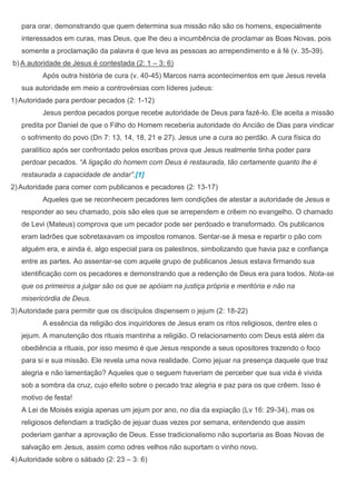 para orar, demonstrando que quem determina sua missão não são os homens, especialmente
   interessados em curas, mas Deus, que lhe deu a incumbência de proclamar as Boas Novas, pois
   somente a proclamação da palavra é que leva as pessoas ao arrependimento e á fé (v. 35-39).
b) A autoridade de Jesus é contestada (2: 1 – 3: 6)
          Após outra história de cura (v. 40-45) Marcos narra acontecimentos em que Jesus revela
   sua autoridade em meio a controvérsias com líderes judeus:
1) Autoridade para perdoar pecados (2: 1-12)
          Jesus perdoa pecados porque recebe autoridade de Deus para fazê-lo. Ele aceita a missão
   predita por Daniel de que o Filho do Homem receberia autoridade do Ancião de Dias para vindicar
   o sofrimento do povo (Dn 7: 13, 14, 18, 21 e 27). Jesus une a cura ao perdão. A cura física do
   paralítico após ser confrontado pelos escribas prova que Jesus realmente tinha poder para
   perdoar pecados. “A ligação do homem com Deus é restaurada, tão certamente quanto lhe é
   restaurada a capacidade de andar”.[1]
2) Autoridade para comer com publicanos e pecadores (2: 13-17)
          Aqueles que se reconhecem pecadores tem condições de atestar a autoridade de Jesus e
   responder ao seu chamado, pois são eles que se arrependem e crêem no evangelho. O chamado
   de Levi (Mateus) comprova que um pecador pode ser perdoado e transformado. Os publicanos
   eram ladrões que sobretaxavam os impostos romanos. Sentar-se à mesa e repartir o pão com
   alguém era, e ainda é, algo especial para os palestinos, simbolizando que havia paz e confiança
   entre as partes. Ao assentar-se com aquele grupo de publicanos Jesus estava firmando sua
   identificação com os pecadores e demonstrando que a redenção de Deus era para todos. Nota-se
   que os primeiros a julgar são os que se apóiam na justiça própria e meritória e não na
   misericórdia de Deus.
3) Autoridade para permitir que os discípulos dispensem o jejum (2: 18-22)
          A essência da religião dos inquiridores de Jesus eram os ritos religiosos, dentre eles o
   jejum. A manutenção dos rituais mantinha a religião. O relacionamento com Deus está além da
   obediência a rituais, por isso mesmo é que Jesus responde a seus opositores trazendo o foco
   para si e sua missão. Ele revela uma nova realidade. Como jejuar na presença daquele que traz
   alegria e não lamentação? Aqueles que o seguem haveriam de perceber que sua vida é vivida
   sob a sombra da cruz, cujo efeito sobre o pecado traz alegria e paz para os que crêem. Isso é
   motivo de festa!
   A Lei de Moisés exigia apenas um jejum por ano, no dia da expiação (Lv 16: 29-34), mas os
   religiosos defendiam a tradição de jejuar duas vezes por semana, entendendo que assim
   poderiam ganhar a aprovação de Deus. Esse tradicionalismo não suportaria as Boas Novas de
   salvação em Jesus, assim como odres velhos não suportam o vinho novo.
4) Autoridade sobre o sábado (2: 23 – 3: 6)
 