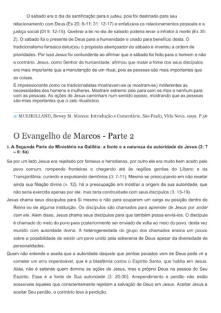 O sábado era o dia da santificação para o judeu, pois foi destinado para seu
      relacionamento com Deus (Ex 20: 8-11; 31: 12-17) e enfatizava os relacionamentos pessoais e a
      justiça social (Dt 5: 12-15). Quebrar a lei no dia de sábado poderia levar o infrator à morte (Ex 35:
      2). O sábado foi o presente de Deus para a humanidade e criado para benefício desta. O
      tradicionalismo farisaico deturpou o propósito abençoador do sábado e inverteu a ordem de
      prioridades. Por isso Jesus foi contundente ao afirmar que o sábado foi feito para o homem e não
      o contrário. Jesus, como Senhor da humanidade, afirmou que matar a fome dos seus discípulos
      era mais importante que a manutenção de um ritual, pois as pessoas são mais importantes que
      as coisas.
      É impressionante como os tradicionalistas mostravam-se (e mostram-se) indiferentes às
      necessidades dos homens e mulheres. Mostram extremo zelo para com os ritos e nenhum para
      com as pessoas. As ações de Jesus caminham num sentido oposto, mostrando que as pessoas
      são mais importantes que o zelo ritualístico.


      [1] MULHOLLAND, Dewey M. Marcos: Introdução e Comentário. São Paulo, Vida Nova. 1999. P.56




      O Evangelho de Marcos - Parte 2
3.   A Segunda Parte do Ministério na Galiléia: a fonte e a natureza da autoridade de Jesus (3: 7
      – 6: 6a)

Se por um lado Jesus era rejeitado por fariseus e herodianos, por outro ele era muito bem aceito pelo
      povo comum, rompendo fronteiras e chegando até às regiões gentias do Líbano e da
      Transjordânia, curando e expulsando demônios (3: 7-11). Mesmo se preocupando em não revelar
      ainda sua filiação divina (v. 12), há a preocupação em mostrar a origem da sua autoridade, que
      não seria exercida apenas por ele, mas teria continuidade com seus discípulos (3: 13-19).
Jesus chama seus discípulos para Si mesmo e não para ocuparem um cargo ou posição dentro do
      Reino ou de alguma instituição. Os discípulos são chamados para aprender de Jesus por andar
      com ele. Além disso, Jesus chama seus discípulos para que também possa enviá-los. O discípulo
      é chamado do meio do povo para posteriormente ser enviado de volta ao meio do povo, desta vez
      munido com autoridade divina. A heterogeneidade do grupo dos chamados ensina um pouco
      sobre a possibilidade de existir um povo unido pela soberania de Deus apesar da diversidade de
      personalidades.
Quem não entende e aceita que a autoridade daquele que perdoa pecados vem de Deus pode vir a
      cometer um erro imperdoável, que é a blasfêmia contra o Espírito Santo, que habita em Jesus.
      Aliás, não é satanás quem domina as ações de Jesus, mas o próprio Deus na pessoa do Seu
      Espírito. Essa é a fonte de Sua autoridade (3: 20-30). Arrependimento e perdão não estão
      acessíveis àqueles que conscientemente rejeitam a salvação de Deus em Jesus. Aceitar Jesus é
      aceitar Seu perdão, o contrário leva à perdição.
 