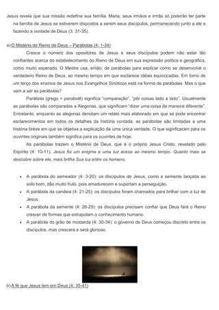 Jesus revela que sua missão redefine sua família. Maria, seus irmãos e irmãs só poderão ter parte
   na família de Jesus se estiverem dispostos a serem seus discípulos, permanecendo junto a ele e
   fazendo a vontade de Deus (3: 31-35).


a) O Mistério do Reino de Deus – Parábolas (4: 1-34)
         Cresce o número dos opositores de Jesus e seus discípulos podem não estar tão
   confiantes acerca do estabelecimento do Reino de Deus em sua expressão política e geográfica,
   como muito esperado. O Mestre usa, então, de parábolas para explicar como se desenvolve o
   verdadeiro Reino de Deus, ao mesmo tempo em que esclarece idéias equivocadas. Em torno de
   um terço dos ensinos de Jesus nos Evangelhos Sinóticos está na forma de parábolas. Mas o que
   vem a ser as parábolas?
         Parábola (grego = parabolê) significa “comparação”, “pôr coisas lado a lado”. Usualmente
   as parábolas são comparadas a Alegorias, que significam “dizer uma coisa de maneira diferente”.
   Entretanto, enquanto as alegorias denotam um relato mais elaborado em que se pode encontrar
   esclarecimentos em todos os detalhes da história contada, as parábolas são limitadas a uma
   história breve em que se objetiva a explicação de uma única verdade. O que significaram para os
   ouvintes originais também significa para os ouvintes de hoje.
         As parábolas trazem o Mistério de Deus, que é o próprio Jesus Cristo, revelado pelo
   Espírito (4: 10-11). Jesus foi um enigma e uma luz acesa ao mesmo tempo. Quanto mais se
   descobre sobre ele, mais brilha Sua luz entre os homens.


         A parábola do semeador (4: 3-20): os discípulos de Jesus, como a semente lançada ao
         solo bom, dão muito fruto, pois amadurecem e suportam a perseguição.
         A parábola da candeia (4: 21-25): os discípulos foram chamados para brilhar com a luz de
         Jesus.
         A parábola da semente (4: 26-29): os discípulos precisam confiar que Deus fará o Reino
         crescer de formas que extrapolam o conhecimento humano.
         A parábola do grão de mostarda (4: 30-34): o governo de Deus começou discreto entre os
         discípulos, mas crescerá e será glorioso.




b) A fé que Jesus tem em Deus (4: 35-41)
 
