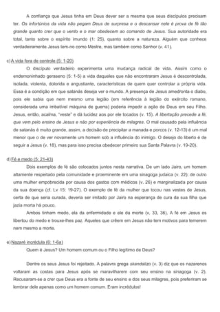 A confiança que Jesus tinha em Deus dever ser a mesma que seus discípulos precisam
   ter. Os infortúnios da vida não pegam Deus de surpresa e o descansar nele é prova de fé tão
   grande quanto crer que o vento e o mar obedecem ao comando de Jesus. Sua autoridade era
   total, tanto sobre o espírito imundo (1: 25), quanto sobre a natureza. Alguém que conhece
   verdadeiramente Jesus tem-no como Mestre, mas também como Senhor (v. 41).


c) A vida fora de controle (5: 1-20)
          O discípulo verdadeiro experimenta uma mudança radical de vida. Assim como o
   endemoninhado geraseno (5: 1-5) a vida daqueles que não encontraram Jesus é descontrolada,
   isolada, violenta, dolorida e angustiante, características de quem quer controlar a própria vida.
   Essa é a condição em que satanás deseja ver o mundo. A presença de Jesus amedronta o diabo,
   pois ele sabia que nem mesmo uma legião (em referência à legião do exército romano,
   considerada uma imbatível máquina de guerra) poderia impedir a ação de Deus em seu Filho.
   Jesus, então, acalma, “veste” e dá lucidez aos por ele tocados (v. 15). A libertação precede a fé,
   que vem pelo ensino de Jesus e não por experiência de milagres. O mal causado pela influência
   de satanás é muito grande, assim, a decisão de precipitar a manada e porcos (v. 12-13) é um mal
   menor que o de ver novamente um homem sob a influência do inimigo. O desejo do liberto é de
   seguir a Jesus (v. 18), mas para isso precisa obedecer primeiro sua Santa Palavra (v. 19-20).


d) Fé e medo (5: 21-43)
          Dois exemplos de fé são colocados juntos nesta narrativa. De um lado Jairo, um homem
   altamente respeitado pela comunidade e proeminente em uma sinagoga judaica (v. 22); de outro
   uma mulher empobrecida por causa dos gastos com médicos (v. 26) e marginalizada por causa
   da sua doença (cf. Lv 15: 19-27). O exemplo de fé da mulher que tocou nas vestes de Jesus,
   certa de que seria curada, deveria ser imitado por Jairo na esperança de cura da sua filha que
   jazia morta há pouco.
          Ambos tinham medo, ela da enfermidade e ele da morte (v. 33, 36). A fé em Jesus os
   libertou do medo e trouxe-lhes paz. Aqueles que crêem em Jesus não tem motivos para temerem
   nem mesmo a morte.


e) Nazaré incrédula (6: 1-6a)
          Quem é Jesus? Um homem comum ou o Filho legítimo de Deus?


          Dentre os seus Jesus foi rejeitado. A palavra grega skandalizo (v. 3) diz que os nazarenos
   voltaram as costas para Jesus após se maravilharem com seu ensino na sinagoga (v. 2).
   Recusaram-se a crer que Deus era a fonte de seu ensino e dos seus milagres, pois preferiram se
   lembrar dele apenas como um homem comum. Eram incrédulos!
 
