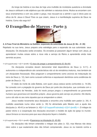 Ao longo da história e nos dias de hoje uma multidão de incrédulos questiona a divindade
    de Jesus e atribuem a ele adjetivos que não admitem a natureza divina. Muitos se encantam com
    seus ensinamentos e com seu poder e graça, mas recusam-se a admitir o que é óbvio para os
    olhos da fé: Jesus é Deus! Para os que creem, Jesus é a manifestação suprema de Deus na
    história. Como não segui-lo?


    O Evangelho de Marcos - Parte 3



4. A Fase Final do Ministério na Galiléia: expansão da autoridade de Jesus (6: 6b – 8: 26)
Rejeitado na sua terra, Jesus prepara uma estratégia para a expansão da sua autoridade: seus
    discípulos. Os discípulos serão enviados. Os enviados já passaram algum tempo com Jesus, já
    aprenderam muitas coisas sobre a nova vida a serviço do Reino e aprenderão ainda mais
    servindo ao povo.


<!--[if !supportLists]-->   a) <!--[endif]-->O risco de pregar o arrependimento (6: 6b-44)
             Os discípulos enviados devem demonstrar total dependência de Deus (v. 8-11). A
    autonomia e a independência são características não só de ministérios imaturos, mas também de
    um discipulado fracassado. Eles pregavam o arrependimento como anúncio da instauração do
    reino de Deus (v. 12), bem como curavam enfermos e expulsavam demônios como evidências do
    poder de Deus (v. 13).
             O relato da morte de João Batista, com quem Jesus estava sendo confundido (v. 14-29),
    faz conexão com a pregação do governo de Deus por parte dos discípulos, que contrasta com o
    governo humano de Herodes. João foi morto porque pregou o arrependimento ao governante
    humano que governava em benefício próprio. Jesus governa pelo serviço ao próximo. Ele liberta,
    cura e dá vida no seu reino àqueles que se arrependem e crêem.
             Jesus recebe novamente seus discípulos e encontra uma multidão sem pastor (v. 34). A
    multidão assentada numa relva verde (v. 39) foi alimentada pelo Mestre com a ajuda dos
    discípulos (v. 40-41) e se fartaram (v. 42)<!--[if !supportFootnotes]-->[1]<!--[endif]-->. O milagre do
    pastor divino e a cooperação dos discípulos anunciam o modelo de ação da igreja no mundo:
    Jesus fornece os recursos para que seus discípulos façam o trabalho.


<!--[if !supportLists]-->   b) <!--[endif]-->Esperança na tribulação (6: 45-56)
             Os discípulos não tinham entendido o milagre dos pães (v. 52), mas Marcos não deixa
    claro sobre o que exatamente eles não tinham compreensão. Jesus os viu lutando contra a
 