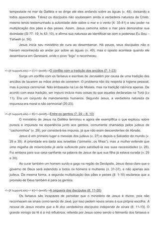 tempestade no mar da Galiléia e se dirige até eles andando sobre as águas (v. 48), deixando a
    todos apavorados. Talvez os discípulos não soubessem ainda a verdadeira natureza de Cristo,
    mesmo tendo testemunhado a autoridade dele sobre o mar e o vento (4: 35-41) e seu poder na
    multiplicação dos pães e dos peixes. Assim, Jesus caminha sobre o mar para demonstrar sua
    divindade (Sl 77: 19; Is 43: 10), e afirma sua natureza ao identificar-se com o poderoso Eu Sou –
    Yahweh (v. 50).
             Jesus inicia seu ministério de cura ao desembarcar. Há pouco, seus discípulos não o
    haviam reconhecido ao andar por sobre as águas (v. 49), mas o oposto acontece quando ele
    desembarca em Genesaré, onde o povo “logo” o reconheceu.



<!--[if !supportLists]-->   c) <!--[endif]-->O conflito com a tradição dos anciãos (7: 1-23)
             Surge um conflito com os fariseus e escribas de Jerusalém por causa de uma tradição dos
    anciãos de lavarem as mãos antes de comerem. O problema não diz respeito à higiene pessoal,
    mas à pureza cerimonial. Não embasada na Lei de Moisés, mas na tradição rabínica apenas. De
    acordo com essa tradição, ser impuro incluía mais coisas do que aquelas declaradas na Torá (Lv
    11). Era um conjunto de mandamentos humanos. Segundo Jesus, a verdadeira natureza da
    impureza era moral e não cerimonial (20-23).


<!--[if !supportLists]-->   d) <!--[endif]-->Entre os gentios (7: 24 – 8: 10)
             O ministério de Jesus na Galiléia terminou e agora ele exemplifica o que explicou sobre
    pureza e impureza na experiência junto aos gentios, comumente chamados pelos judeus de
    “cachorrinhos” (v. 28), por considerá-los impuros, já que não eram descendentes de Abraão.
             Jesus é em primeiro lugar o messias dos judeus (v. 27) e depois o Salvador do mundo (v.
    29 e 30). A prioridade era dada aos israelitas (“primeiro...os filhos”), mas a mulher entende que
    uma migalha de misericórdia já seria suficiente para satisfazê-la nas suas necessidades (v. 28).
    Foi embora para sua casa confiante na palavra de Jesus de que sua filha já estava curada (v. 29
    e 30).
             Ao curar também um homem surdo e gago na região de Decápolis, Jesus deixa claro que o
    governo de Deus será estendido a todos os homens e mulheres (v. 31-37), e não apenas aos
    judeus. Da mesma forma, a segunda multiplicação dos pães e peixes (8: 1-10) esclarece que a
    provisão de Deus também é para os gentios.


<!--[if !supportLists]-->   e) <!--[endif]-->A cegueira dos discípulos (8: 11-26)
             Os fariseus são incapazes de perceber que o ministério de Jesus é divino, pois não
    reconhecem os sinais como sendo de Javé, por isso pedem novos sinais à sua própria escolha. A
    recusa de Jesus mostra que a fé dos verdadeiros discípulos independe de sinais (8: 11-13). O
    grande inimigo da fé é a má influência, referida por Jesus como sendo o fermento dos fariseus e
 