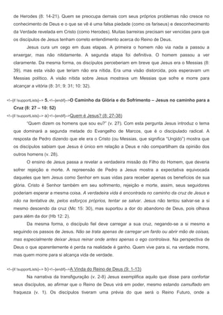 de Herodes (8: 14-21). Quem se preocupa demais com seus próprios problemas não cresce no
    conhecimento de Deus e o que se vê é uma falsa piedade (como os fariseus) e desconhecimento
    da Verdade revelada em Cristo (como Herodes). Muitas barreiras precisam ser vencidas para que
    os discípulos de Jesus tenham correto entendimento acerca do Reino de Deus.
             Jesus cura um cego em duas etapas. A primeira o homem não via nada a passou a
    enxergar, mas não nitidamente. A segunda etapa foi definitiva. O homem passou a ver
    claramente. Da mesma forma, os discípulos perceberiam em breve que Jesus era o Messias (8:
    39), mas esta visão que teriam não era nítida. Era uma visão distorcida, pois esperavam um
    Messias político. A visão nítida sobre Jesus mostrava um Messias que sofre e morre para
    alcançar a vitória (8: 31; 9: 31; 10: 32).


<!--[if !supportLists]-->   5. <!--[endif]-->O Caminho da Glória e do Sofrimento – Jesus no caminho para a
    Cruz (8: 27 – 10: 52)
<!--[if !supportLists]-->   a) <!--[endif]-->Quem é Jesus? (8: 27-38)
             “Quem dizem os homens que sou eu?” (v. 27). Com esta pergunta Jesus introduz o tema
    que dominará a segunda metade do Evangelho de Marcos, que é o discipulado radical. A
    resposta de Pedro dizendo que ele era o Cristo (ou Messias, que significa “Ungido”) mostra que
    os discípulos sabiam que Jesus é único em relação a Deus e não compartilham da opinião dos
    outros homens (v. 28).
             O ensino de Jesus passa a revelar a verdadeira missão do Filho do Homem, que deveria
    sofrer rejeição e morte. A repreensão de Pedro a Jesus mostra a expectativa equivocada
    daqueles que tem Jesus como Senhor em suas vidas para receber apenas os benefícios de sua
    glória. Cristo é Senhor também em seu sofrimento, rejeição e morte, assim, seus seguidores
    poderiam esperar a mesma coisa. A verdadeira vida é encontrada no caminho da cruz de Jesus e
    não na tentativa de, pelos esforços próprios, tentar se salvar. Jesus não tentou salvar-se a si
    mesmo descendo da cruz (Mc 15: 30), mas suportou a dor do abandono de Deus, pois olhava
    para além da dor (Hb 12: 2).
             Da mesma forma, o discípulo fiel deve carregar a sua cruz, negando-se a si mesmo e
    seguindo os passos de Jesus. Não se trata apenas de carregar um fardo ou abrir mão de coisas,
    mas especialmente deixar Jesus reinar onde antes apenas o ego controlava. Na perspectiva de
    Deus o que aparentemente é perda na realidade é ganho. Quem vive para si, na verdade morre,
    mas quem morre para si alcança vida de verdade.


<!--[if !supportLists]-->   b) <!--[endif]-->A Vinda do Reino de Deus (9: 1-13)
             Na narrativa da transfiguração (v. 2-8) Jesus exemplifica aquilo que disse para confortar
    seus discípulos, ao afirmar que o Reino de Deus virá em poder, mesmo estando camuflado em
    fraqueza (v. 1). Os discípulos tiveram uma prévia do que será o Reino Futuro, onde a
 