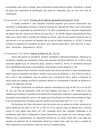 humanidade, bem como a criação, será divinamente transformada em glória. Entretanto, o desejo
    de gozar das maravilhas da glorificação não pode ser empecilho para se viver uma vida de
    crucificação.


<!--[if !supportLists]-->   c) <!--[endif]-->O preço alto da falta de dependência de Deus (9: 14-37)
             A oração confiante é uma disciplina espiritual daqueles que querem desenvolver seu
    ministério na dependência de Deus. A falta de fé pode ser relevada por Deus, pois é ele mesmo
    quem nos dá a capacidade de exercitá-la (Ef 2: 8). Mas a dependência é requisito indispensável
    de alguém que tem Jesus como Senhor em sua vida (v. 18, 28-29). Alguém dependente de Deus
    sabe que o Reino dele é invertido em relação ao mundo, onde os que querem governar são os
    que servem e os que querem ser grandes são os que se fazem pequenos (v. 33-35). O serviço
    humilde é a essência do ministério de Jesus, que, mesmo sendo Deus, viveu para dar a vida a
    seus – discípulos – pequeninos (v. 36-37).


<!--[if !supportLists]-->   d) <!--[endif]-->Valores do Reino (9: 38 – 10: 16)
             Jesus não aprova os sincréticos, neutros, pluralistas e descompromissados, tampouco os
    sectaristas. Aqueles que receberam ordem para expulsar demônios falharam (9: 14-29) e ainda
    excluíram alguém que, em nome de Jesus, cumpriu a tarefa (v. 38-41). O verdadeiro discípulo
    não é identificado pelo grupo a que pertence, mas àquele a quem pertence (v. 40).
             Maus testemunhos e ensinos errados acerca das Escrituras levam a duas conseqüências:
    fazem outros se afastarem de Deus e trazem o juízo para os infratores (v. 42). Entrar na vida (v.
    43) é viver a vida verdadeira, viver de acordo com a vontade de Deus. Assim, o discípulo de
    Jesus sabe que qualquer sacrifício é pequeno demais em comparação à bênção de pertencer a
    Cristo e se relacionar com ele.
             No Antigo Testamento os sacrifícios estavam associados ao fogo (Is 66: 24) e ao sal (Ez
    43: 24), por isso da expressão “cada um será salgado com fogo” (v. 49). Trata-se de uma
    metáfora para explicar a importância do testemunho do discípulo, sofrendo e sendo perseguido se
    necessário, para preservar, como o sal, aquilo que foi purificado por Deus pela provação do fogo.
    É um convite para que o discípulo seja um sacrifício vivo para Deus (Rm 12: 1; c.f. v. 50).
             Os discípulos de Cristo não devem viver de acordo com os valores do mundo, tampouco se
    deixar influenciar por eles (Lv 20: 23; c.f. Mc 10: 2-12). Jesus é claro ao afirmar que o divórcio
    nunca foi uma opção para Deus (10: 3-6). Corações duros são corações indispostos a se
    sacrificarem pelo Reino. Indispostos a darem testemunho que ateste sua nova natureza santa.
    Nota-se que a perseverança no casamento sempre foi um preço muito alto a ser pago por
    aqueles que abdicam de um discipulado radical que implica viver cada vez mais a vontade de
    Deus expressa em sua Palavra e cada vez menos a vontade própria.
 
