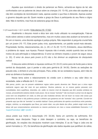 Aqueles que reivindicam o direito de pertencer ao Reino, achando-se dignos de tal, são
    confrontados com as palavras de Jesus sobre as crianças (10: 13-16), pois elas são aquelas que
    não têm condições de reivindicarem nada, apenas aceitar o que lhes é oferecido. Apenas aceitar
    o governo daquele que dá. Quem recebe a graça de Deus é participante do seu Reino e digno
    dele. Não é meritório, mas fruto da soberana graça de Deus.



<!--[if !supportLists]-->   e) <!--[endif]-->Vida eterna (10: 17-52)
             Atualmente o discurso moral e ético tem sido muito utilizado na evangelização. Fala-se
    muito sobre valores e sobre comportamentos, mas em muitos casos eles acabam se tornando um
    fim em si mesmo, uma discreta apologia à justiça própria. Não respondem à pergunta crucial feita
    por um jovem (10: 17). Este jovem judeu vivia, aparentemente, um padrão social mais elevado.
    Propriedade, família, relacionamentos, etc. (v. 20; c.f. Ex 20: 13-17). Entretanto, Jesus identificou
    o problema do rapaz: sua riqueza. Possuir riquezas não é errado, exceto quando isso se torna
    motivo de auto-afirmação e independência. O amor ao dinheiro impediu o jovem de seguir Jesus
    (v. 22). O amor de Jesus pelo jovem (v.21) não o fez diminuir as exigências do discipulado
    radical.
             O discurso sobre dinheiro e riquezas continua (10: 23-31) como pano de fundo para o tema
    central do discipulado, que é perder a vida para ganhá-la (8: 34-35). Dentre as seduções da
    pseudo-vida, o dinheiro é uma das principais. Para, então, ter-se verdadeira riqueza, abrir mão do
    amor ao dinheiro é fundamental.
             Nesse tema sobre o relacionamento do cristão com o dinheiro e seu valor ético na
    sociedade, cabe a reflexão de C. S. Lewis:
    Não penso, porém, que se possam estabelecer regras sobre quanto devemos dar. Receio que a única regra
    realmente segura seja dar mais do que podemos. Noutras palavras, se os nossos gastos pessoais com
    comodidades, bens supérfluos, diversões, etc. estão no mesmo nível do daqueles que têm receitas similares às
    nossas, provavelmente estamos dando muito pouco. Se as nossas “esmolas”* não nos levam a privar-nos de alguma
    coisa nem nos atrapalham em nada, eu diria que são modestas demais; tem de haver na nossa vida coisas que
    gostaríamos de fazer e não podemos porque o dinheiro que gastamos em dar “esmolas” não o permite. Convém ter
    presente aqui que falo de “esmolas” no sentido habitual. Casos particulares de apertos econômicos entre parentes,
    amigos, vizinhos, ou empregados que Deus, por assim dizer, nos põe diante dos olhos, podem exigir muito mais,
    talvez até que comprometamos seriamente ou mesmo ponhamos em risco a nossa estabilidade financeira.<!--[if
    !supportFootnotes]-->[2]<!--[endif]-->


    Jesus prediz sua morte e ressurreição (10: 33-34). Seria um caminho de sofrimento. Em
    contraste, seus discípulos Tiago e João desejam o contrário, ou seja, os benefícios da
    glorificação. As orações dos discípulos mostram suas intenções. E as de Tiago e João era de
    serem honrados (v. 37). Os benefícios da glorificação são dados àqueles que partilham do cálice,
 
