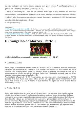 ou seja, participam do mesmo destino daquele com quem bebem. A santificação precede a
glorificação e o serviço precede o governo (v. 38-45).
O discípulo radical segue a Cristo em seu caminho de Cruz (v. 51-52). Bartimeu é a tipificação
deste discípulo, pois demonstra dependência de Jesus e incapacidade meritória para a salvação
(v. 47-48), além de preocupar-se mais com o seguir do que com o desfrutar (v. 50), demonstrando
ter visão nítida da relação com o Cristo.
<!--[if !supportFootnotes]-->


<!--[endif]-->
<!--[if !supportFootnotes]-->[1]<!--[endif]--> “O Senhor é o meu pastor; nada me faltará. Deitar-me faz em verdes
pastos, guia-me mansamente a águas tranqüilas... Preparas uma mesa perante mim na presença dos meus inimigos.
Unge minha cabeça com óleo; o meu cálice transborda.” (Sl 23: 2, 5)
<!--[if !supportFootnotes]-->[2]<!--[endif]--> LEWIS, C. S. Mero Cristianismo. São Paulo: Quadrante, 1997. p. 92.
*O termo “esmolas” foi traduzido, neste texto, da palavra inglesa Charity, que poderia ser melhor traduzida como
“Caridade”.


O Evangelho de Marcos - Parte 4




6. O   Ministério Final em Jerusalém – Jesus e o templo (11: 1 – 13: 37)


a) O Messias (11: 1-33)


Jesus chega a Jerusalém e vem em nome de Deus (11: 9-10). Se entrasse montado num cavalo
declararia que sua missão era de guerra, pois o cavalo era um símbolo de conquista. Ao entrar
montado num jumento jamais usado por alguém, Jesus mostra que sua missão era de paz e
também era uma missão sagrada. Os gritos de “Salva-nos!” (Hosana) é um apelo para que Jesus
inaugure a esperada era da salvação (v. 2-8).
Ao amaldiçoar a figueira (v. 12-14) Jesus ilustra o que aconteceu com o lugar sagrado (v. 15-17),
que não dava mais frutos para Deus. Não é preciso um lugar para se ter relacionamento com
Deus, mas apenas fé (v. 22). A mesma fé que identifica nas ações de Jesus a fonte da sua
autoridade (v. 27-33).


b) A vinha (12: 1-17)


Jesus tinha perfeita consciência do que significava cumprir os planos de Deus. Sabia que sua
missão terminaria em morte. A parábola dos lavradores conta um pouco desse plano de Deus,
mas aponta também para o pecado daqueles que rejeitam a autoridade de Jesus. Na história, o
dono da vinha é Deus, que envia alguns dos seus servos (profetas) para colherem frutos da
aliança com Israel. Aqueles que possuíam autoridade sobre a vinha (Sinédrio) maltrataram e até
mataram alguns desses servos. Deus então envia seu Filho como demonstração de misericórdia
e amor, mas os lavradores querem matá-lo. Uma história que mostra ainda que aquele que foi
rejeitado se tornará pedra angular do novo Templo de Deus (Sl 118: 22).
 
