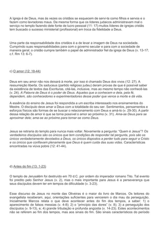 A Igreja é de Deus, mas às vezes os cristãos se esquecem de servi-la como filhos e servos e o
fazem como lavradores maus. Da mesma forma que os líderes judaicos administravam mal o
serviço no templo fazendo dele fonte de lucro pessoal (11: 17) muitos líderes de igrejas cristãs
tem buscado o sucesso ministerial (profissional) em troca da fidelidade a Deus.



Uma parte da responsabilidade dos cristãos é a de levar a imagem de Deus na sociedade.
Cumprindo suas responsabilidades para com o governo secular e para com a sociedade de
maneira geral, o cristão cumpre também o papel de administrador fiel da igreja de Deus (v. 13-17;
c.f. Rm 13: 6-7).




c) O amor (12: 18-44)


Deus em seu amor não nos deixará à morte, por isso é chamado Deus dos vivos (12: 27). A
ressurreição liberta. Os saduceus (partido religioso judeu) deram provas de que é possível saber
da existência de textos das Escrituras, citá-las, inclusive, mas ao mesmo tempo não conhecê-las
(v. 24). A Palavra de Deus é o poder de Deus. Aqueles que a conhecem e dela, pela fé,
dependem, são conhecedores e experimentadores desse poder que vence a morte e dá vida.

A essência do ensino de Jesus foi respondida a um escriba interessado nos ensinamentos do
Mestre. O discípulo deve amar a Deus com a totalidade do seu ser. Sentimentos, pensamentos e
esforços físicos são formas de se buscar o relacionamento com Deus e amá-lo (v. 29-30). A partir
dessa relação de amor é que se torna possível o amor ao próximo (v. 31). Ama-se Deus para se
aproximar dele; ama-se ao próximo para tornar-se como Deus.



Jesus se retiraria do templo para nunca mais voltar. Novamente a pergunta: “Quem é Jesus”? Os
verdadeiros discípulos são os únicos que tem condições de responder tal pergunta, pois são os
únicos verdadeiramente devotados a Deus, os únicos dispostos a perder tudo para seguir a Cristo
e os únicos que confiavam plenamente que Deus é quem cuida das suas vidas. Características
encontradas na viúva pobre (12: 41-44).




d) Antes do fim (13: 1-23)


O templo de Jerusalém foi destruído em 70 d.C. por ordem do imperador romano Tito. Tal evento
foi predito pelo Senhor Jesus (v. 2), mas o mais importante para Jesus é a perseverança que
seus discípulos devem ter em tempos de dificuldade (v. 3-23).


Esse discurso de Jesus no monte das Oliveiras é o maior do livro de Marcos. Os leitores do
evangelista receberam, aqui, orientações suficientes para vencerem o dia mau da perseguição.
Inicialmente Marcos relata o que deve acontecer antes do fim dos tempos, a saber: 1) o
aparecimento de falsos messias (v. 4-8); 2) o “princípio das dores” (v. 8); 3) a perseguição dos
discípulos (v. 9-13), e; 4) grande tribulação e profunda angústia (v. 14-23). Estes acontecimentos
não se referem ao fim dos tempos, mas aos sinais do fim. São sinais característicos do período
 