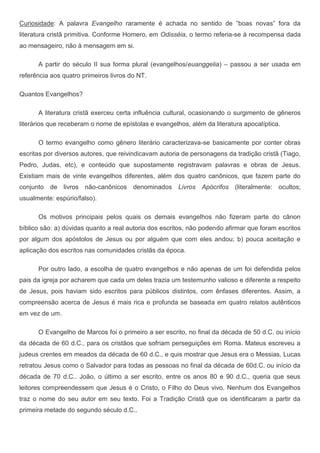 Curiosidade: A palavra Evangelho raramente é achada no sentido de “boas novas” fora da
literatura cristã primitiva. Conforme Homero, em Odisséia, o termo referia-se à recompensa dada
ao mensageiro, não à mensagem em si.

      A partir do século II sua forma plural (evangelhos/euanggelia) – passou a ser usada em
referência aos quatro primeiros livros do NT.

Quantos Evangelhos?

      A literatura cristã exerceu certa influência cultural, ocasionando o surgimento de gêneros
literários que receberam o nome de epístolas e evangelhos, além da literatura apocalíptica.

      O termo evangelho como gênero literário caracterizava-se basicamente por conter obras
escritas por diversos autores, que reivindicavam autoria de personagens da tradição cristã (Tiago,
Pedro, Judas, etc), e conteúdo que supostamente registravam palavras e obras de Jesus.
Existiam mais de vinte evangelhos diferentes, além dos quatro canônicos, que fazem parte do
conjunto de livros não-canônicos denominados Livros Apócrifos (literalmente: ocultos;
usualmente: espúrio/falso).

      Os motivos principais pelos quais os demais evangelhos não fizeram parte do cânon
bíblico são: a) dúvidas quanto a real autoria dos escritos, não podendo afirmar que foram escritos
por algum dos apóstolos de Jesus ou por alguém que com eles andou; b) pouca aceitação e
aplicação dos escritos nas comunidades cristãs da época.

      Por outro lado, a escolha de quatro evangelhos e não apenas de um foi defendida pelos
pais da igreja por acharem que cada um deles trazia um testemunho valioso e diferente a respeito
de Jesus, pois haviam sido escritos para públicos distintos, com ênfases diferentes. Assim, a
compreensão acerca de Jesus é mais rica e profunda se baseada em quatro relatos autênticos
em vez de um.

      O Evangelho de Marcos foi o primeiro a ser escrito, no final da década de 50 d.C. ou início
da década de 60 d.C., para os cristãos que sofriam perseguições em Roma. Mateus escreveu a
judeus crentes em meados da década de 60 d.C., e quis mostrar que Jesus era o Messias. Lucas
retratou Jesus como o Salvador para todas as pessoas no final da década de 60d.C. ou início da
década de 70 d.C.. João, o último a ser escrito, entre os anos 80 e 90 d.C., queria que seus
leitores compreendessem que Jesus é o Cristo, o Filho do Deus vivo. Nenhum dos Evangelhos
traz o nome do seu autor em seu texto. Foi a Tradição Cristã que os identificaram a partir da
primeira metade do segundo século d.C..
 