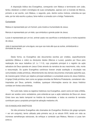 A disposição bíblica dos Evangelhos, começando com Mateus e terminando com João,
tentou obedecer a ordem cronológica de suas compilações, apenas com a inversão de Marcos,
primeiro a ser escrito, com Mateus, o segundo, pois, dentre outros motivos, entendeu-se que
este, por ter sido escrito a judeus, faria melhor a conexão com o Antigo Testamento.

Curiosidade:

Mateus é representado por um homem, pois mostra a humanidade de Jesus;

Marcos é representado por um leão, que simboliza o grande poder de Jesus;

Lucas é representado por um boi, animal usado nos sacrifícios e simbolizando a morte expiatória
de Jesus;

João é representado por uma águia, ave que voa mais alto que as outras, simbolizando a
divindade de Jesus.



       Desta forma, os Evangelhos são documentos escritos por cristãos, especificamente
apóstolos (Mateus e João) ou discípulos destes (Marcos e Lucas), guiados por Deus para
realização dos seus trabalhos (cf. Lc 1:1-3), cujo propósito principal é o registro da ação
salvadora de Deus operada em Jesus Cristo através da narrativa de seu nascimento, vida, morte
e ressurreição. Os quatro Evangelhos canônicos tiveram ampla aceitação e circulação nas
comunidades cristãs primitivas, diferentemente dos demais documentos chamados apócrifos que,
de maneira geral, tinham por objetivo principal satisfazer a curiosidade acerca do Jesus histórico.
A Igreja Cristã primitiva, bem como as igrejas oriundas da Reforma Protestante, consideram não-
inspiradas por Deus, portanto, inválidas, quaisquer informações acerca do Jesus histórico
contidas em fontes extra-bíblicas.

       Por outro lado, todos os registros históricos nos Evangelhos, assim como em toda a Bíblia,
devem ser aceitos como verdadeiros, pois entende-se que a ação redentora de Deus em Jesus
Cristo teve seu lastro temporal na história da humanidade, e todos os eventos lá narrados
contribuem para o propósito principal de salvação mediante a fé.

OS EVANGELHOS SINÓTICOS

       Os três primeiros Evangelhos são chamados de Evangelhos Sinóticos (do grego synopsis
= ver em conjunto), termo utilizado pela primeira vez já no século XVIII, tendo em vista as
inúmeras semelhanças estruturais, de enfoque e conteúdo que Mateus, Marcos e Lucas tem
entre si.
 