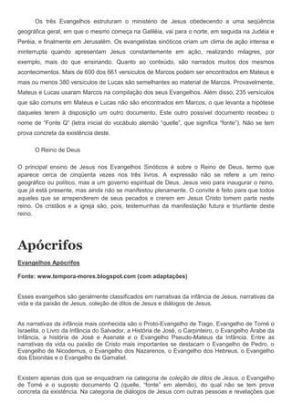Os três Evangelhos estruturam o ministério de Jesus obedecendo a uma seqüência
geográfica geral, em que o mesmo começa na Galiléia, vai para o norte, em seguida na Judéia e
Peréia, e finalmente em Jerusalém. Os evangelistas sinóticos criam um clima de ação intensa e
ininterrupta quando apresentam Jesus constantemente em ação, realizando milagres, por
exemplo, mais do que ensinando. Quanto ao conteúdo, são narrados muitos dos mesmos
acontecimentos. Mais de 600 dos 661 versículos de Marcos podem ser encontrados em Mateus e
mais ou menos 380 versículos de Lucas são semelhantes ao material de Marcos. Provavelmente,
Mateus e Lucas usaram Marcos na compilação dos seus Evangelhos. Além disso, 235 versículos
que são comuns em Mateus e Lucas não são encontrados em Marcos, o que levanta a hipótese
daqueles terem à disposição um outro documento. Este outro possível documento recebeu o
nome de “Fonte Q” (letra inicial do vocábulo alemão “quelle”, que significa “fonte”). Não se tem
prova concreta da existência deste.

      O Reino de Deus

O principal ensino de Jesus nos Evangelhos Sinóticos é sobre o Reino de Deus, termo que
aparece cerca de cinqüenta vezes nos três livros. A expressão não se refere a um reino
geográfico ou político, mas a um governo espiritual de Deus. Jesus veio para inaugurar o reino,
que já está presente, mas ainda não se manifestou plenamente. O convite é feito para que todos
aqueles que se arrependerem de seus pecados e crerem em Jesus Cristo tomem parte neste
reino. Os cristãos e a igreja são, pois, testemunhas da manifestação futura e triunfante deste
reino.




Apócrifos
Evangelhos Apócrifos

Fonte: www.tempora-mores.blogspot.com (com adaptações)


Esses evangelhos são geralmente classificados em narrativas da infância de Jesus, narrativas da
vida e da paixão de Jesus, coleção de ditos de Jesus e diálogos de Jesus.


As narrativas da infância mais conhecida são o Proto-Evangelho de Tiago, Evangelho de Tomé o
Israelita, o Livro da Infância do Salvador, a História de José, o Carpinteiro, o Evangelho Árabe da
Infância, a história de José e Asenate e o Evangelho Pseudo-Mateus da Infância. Entre as
narrativas da vida ou paixão de Cristo mais importantes se destacam o Evangelho de Pedro, o
Evangelho de Nicodemus, o Evangelho dos Nazarenos, o Evangelho dos Hebreus, o Evangelho
dos Ebionitas e o Evangelho de Gamaliel.


Existem apenas dois que se enquadram na categoria de coleção de ditos de Jesus, o Evangelho
de Tomé e o suposto documento Q (quelle, “fonte” em alemão), do qual não se tem prova
concreta da existência. Na categoria de diálogos de Jesus com outras pessoas e revelações que
 