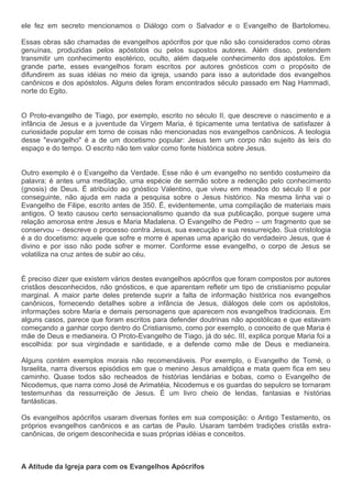 ele fez em secreto mencionamos o Diálogo com o Salvador e o Evangelho de Bartolomeu.

Essas obras são chamadas de evangelhos apócrifos por que não são considerados como obras
genuínas, produzidas pelos apóstolos ou pelos supostos autores. Além disso, pretendem
transmitir um conhecimento esotérico, oculto, além daquele conhecimento dos apóstolos. Em
grande parte, esses evangelhos foram escritos por autores gnósticos com o propósito de
difundirem as suas idéias no meio da igreja, usando para isso a autoridade dos evangelhos
canônicos e dos apóstolos. Alguns deles foram encontrados século passado em Nag Hammadi,
norte do Egito.


O Proto-evangelho de Tiago, por exemplo, escrito no século II, que descreve o nascimento e a
infância de Jesus e a juventude da Virgem Maria, é tipicamente uma tentativa de satisfazer à
curiosidade popular em torno de coisas não mencionadas nos evangelhos canônicos. A teologia
desse "evangelho" é a de um docetismo popular: Jesus tem um corpo não sujeito às leis do
espaço e do tempo. O escrito não tem valor como fonte histórica sobre Jesus.


Outro exemplo é o Evangelho da Verdade. Esse não é um evangelho no sentido costumeiro da
palavra; é antes uma meditação, uma espécie de sermão sobre a redenção pelo conhecimento
(gnosis) de Deus. É atribuído ao gnóstico Valentino, que viveu em meados do século II e por
conseguinte, não ajuda em nada a pesquisa sobre o Jesus histórico. Na mesma linha vai o
Evangelho de Filipe, escrito antes de 350. É, evidentemente, uma compilação de materiais mais
antigos. O texto causou certo sensacionalismo quando da sua publicação, porque sugere uma
relação amorosa entre Jesus e Maria Madalena. O Evangelho de Pedro – um fragmento que se
conservou – descreve o processo contra Jesus, sua execução e sua ressurreição. Sua cristologia
é a do docetismo: aquele que sofre e morre é apenas uma aparição do verdadeiro Jesus, que é
divino e por isso não pode sofrer e morrer. Conforme esse evangelho, o corpo de Jesus se
volatiliza na cruz antes de subir ao céu.


É preciso dizer que existem vários destes evangelhos apócrifos que foram compostos por autores
cristãos desconhecidos, não gnósticos, e que aparentam refletir um tipo de cristianismo popular
marginal. A maior parte deles pretende suprir a falta de informação histórica nos evangelhos
canônicos, fornecendo detalhes sobre a infância de Jesus, diálogos dele com os apóstolos,
informações sobre Maria e demais personagens que aparecem nos evangelhos tradicionais. Em
alguns casos, parece que foram escritos para defender doutrinas não apostólicas e que estavam
começando a ganhar corpo dentro do Cristianismo, como por exemplo, o conceito de que Maria é
mãe de Deus e medianeira. O Proto-Evangelho de Tiago, já do séc. III, explica porque Maria foi a
escolhida: por sua virgindade e santidade, e a defende como mãe de Deus e medianeira.

Alguns contém exemplos morais não recomendáveis. Por exemplo, o Evangelho de Tomé, o
Israelita, narra diversos episódios em que o menino Jesus amaldiçoa e mata quem fica em seu
caminho. Quase todos são recheados de histórias lendárias e bobas, como o Evangelho de
Nicodemus, que narra como José de Arimatéia, Nicodemus e os guardas do sepulcro se tornaram
testemunhas da ressurreição de Jesus. É um livro cheio de lendas, fantasias e histórias
fantásticas.

Os evangelhos apócrifos usaram diversas fontes em sua composição: o Antigo Testamento, os
próprios evangelhos canônicos e as cartas de Paulo. Usaram também tradições cristãs extra-
canônicas, de origem desconhecida e suas próprias idéias e conceitos.



A Atitude da Igreja para com os Evangelhos Apócrifos
 