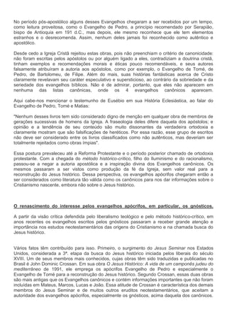 No período pós-apostólico alguns desses Evangelhos chegaram a ser recebidos por um tempo,
como leitura proveitosa, como o Evangelho de Pedro, a princípio recomendado por Serapião,
bispo de Antioquia em 191 d.C., mas depois, ele mesmo reconhece que ele tem elementos
estranhos e o desrecomenda. Assim, nenhum deles jamais foi reconhecido como autêntico e
apostólico.

Desde cedo a Igreja Cristã rejeitou estas obras, pois não preenchiam o critério de canonicidade:
não foram escritas pelos apóstolos ou por alguém ligado a eles, contradiziam a doutrina cristã,
tinham exemplos e recomendações morais e éticas pouco recomendáveis, e seus autores
falsamente atribuíram a autoria aos apóstolos, como por exemplo, o Evangelho de Tomé, de
Pedro, de Bartolomeu, de Filipe. Além do mais, suas histórias fantásticas acerca de Cristo
claramente revelavam seu caráter especulativo e supersticioso, ao contrário da sobriedade e da
seriedade dos evangelhos bíblicos. Não é de admirar, portanto, que eles não aparecem em
nenhuma das listas canônicas, onde os 4 evangelhos canônicos aparecem.

Aqui cabe-nos mencionar o testemunho de Eusébio em sua História Eclesiástica, ao falar do
Evangelho de Pedro, Tomé e Matias:

"Nenhum desses livros tem sido considerado digno de menção em qualquer obra de membros de
gerações sucessivas de homens da Igreja. A fraseologia deles difere daquela dos apóstolos; e
opinião e a tendência de seu conteúdo são muito dissonantes da verdadeira ortodoxia e
claramente mostram que são falsificações de heréticos. Por essa razão, esse grupo de escritos
não deve ser considerado entre os livros classificados como não autênticos, mas deveriam ser
totalmente rejeitados como obras ímpias".

Essa postura prevaleceu até a Reforma Protestante e o período posterior chamado de ortodoxia
protestante. Com a chegada do método histórico-crítico, filho do Iluminismo e do racionalismo,
passou-se a negar a autoria apostólica e a inspiração divina dos Evangelhos canônicos. Os
mesmos passaram a ser vistos como produção da fé da Igreja, sem valor real para a
reconstrução do Jesus histórico. Dessa perspectiva, os evangelhos apócrifos chegaram então a
ser considerados como literatura tão válida como os canônicos para nos dar informações sobre o
Cristianismo nascente, embora não sobre o Jesus histórico.



O renascimento do interesse pelos evangelhos apócrifos, em particular, os gnósticos.

A partir da visão crítica defendida pelo liberalismo teológico e pelo método histórico-crítico, em
anos recentes os evangelhos escritos pelos gnósticos passaram a receber grande atenção e
importância nos estudos neotestamentários das origens do Cristianismo e na chamada busca do
Jesus histórico.


Vários fatos têm contribuído para isso. Primeiro, o surgimento do Jesus Seminar nos Estados
Unidos, considerada a 3ª. etapa da busca do Jesus histórico iniciada pelos liberais do século
XVIII. Um de seus membros mais conhecidos, cujas obras têm sido traduzidas e publicadas no
Brasil é John Dominic Crossan. Em sua obra O Jesus Histórico: A vida de um camponês judeu do
mediterrâneo de 1991, ele emprega os apócrifos Evangelho de Pedro e especialmente o
Evangelho de Tomé para a reconstrução do Jesus histórico. Segundo Crossan, essas duas obras
são mais antigas que os Evangelhos canônicos e contém informações importantes que não foram
incluídas em Mateus, Marcos, Lucas e João. Essa atitude de Crossan é característica dos demais
membros do Jesus Seminar e de muitos outros eruditos neotestamentários, que aceitam a
autoridade dos evangelhos apócrifos, especialmente os gnósticos, acima daquela dos canônicos.
 