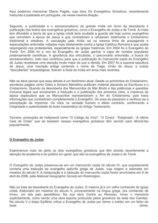Aqui podemos mencionar Elaine Pagels, cuja obra Os Evangelhos Gnósticos, recentemente
traduzida e publicada em português, vai nessa mesma direção.


Segundo, a publicidade e o sensacionalismo da grande mídia em torno da descoberta e
publicação dos textos dos evangelhos gnósticos, como o Evangelho de Judas e de Tomé. A mídia
tem difundido a teoria de que a Igreja cristã teria ocultado e guarda até hoje outros evangelhos
que remontam à época de Jesus e que contradiriam e refutariam totalmente o Cristianismo
tradicional e ortodoxo. A veiculação pela mídia vai na mesma linha de propaganda e
especulações anticristãs voltadas mais diretamente contra a Igreja Católica Romana e que acaba
respingando nos protestantes, especialmente as igrejas históricas. Em 2004 foi o Evangelho de
Tomé. Em 2006 foi a vez do Evangelho de Judas ganhar a capa de revistas populares
pretensamente científicas. A ignorância dos articulistas, o preconceito anticristão, a busca do
sensacionalismo, tudo isso contribuiu para que a publicação do manuscrito copta do Evangelho
de Judas recebesse uma atenção muito maior do que a devida. Em 2007 foi a suposta sepultura
de Jesus, uma inscrição antiga contendo o nome de Tiago, irmão de Jesus, e outras
“descobertas” arqueológicas, fizeram a festa da mídia em anos mais recentes.


Não se deve pensar que essa atitude é um fenômeno atual. Desde os primórdios do Cristianismo,
escritores pagãos como Celso e Amiano Marcelino publicam material atacando as Escrituras e o
Cristianismo. Quando da descoberta dos Manuscritos do Mar Morto e das polêmicas e questões
inclusive legais que envolveram a tradução e a publicação dos primeiros rolos, a imprensa da
época especulava que os Manuscritos representariam o fim do Cristianismo, pois traria
informações que contradiriam completamente o Evangelho. Os anos se passaram e verificou-se a
precipitação da imprensa. Os rolos na verdade tiveram o efeito contrário, confirmando a
integridade e autenticidade do texto massorético do Antigo Testamento.


Terceiro, produções de Hollywood como “O Código da Vinci”, “O Corpo”, “Estigmata”, “A última
Ceia de Cristo” que se baseiam nesses evangelhos gnósticos têm servido para difundi-los
popularmente.



O Evangelho de Judas


Examinemos mais de perto os dois evangelhos gnósticos que têm atraído recentemente a
atenção da academia e do público em geral, que são os evangelhos de Judas e de Tomé.


O Evangelho de Judas preservou-se em um manuscrito copta do século IV, que supostamente
conteria uma tradução do evangelho apócrifo grego de Judas, cuja origem é estimada em
meados do século II. A restauração e a tradução do manuscrito copta foram anunciados em 6 de
abril de 2006, pela National Geographic Society em Washington.


Não se trata da descoberta do Evangelho de Judas. O mesmo já é um velho conhecido da Igreja
cristã. Elaborado em meados do século II, provavelmente na língua grega, era conhecido de
Irineu, um dos pais apostólicos. Na sua obra Contra as Heresias, Irineu o menciona
explicitamente, como sendo uma obra espúria produzida pelos gnósticos da seita dos Cainitas.
No século V o bispo Epifânio critica o Evangelho de Judas por tornar o traidor em um feitor de
boas                                                                                    obras.
 