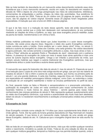 Não se trata também da descoberta de um manuscrito antes desconhecido contendo essa obra.
Acredita-se que o único manuscrito conhecido, escrito em copta, foi descoberto em meados da
década de 1950 e depois de uma longa peregrinação nas mãos de colecionadores, bibliotecas,
comerciantes de antiguidades e peritos, chegou às mãos das autoridades. Sua existência foi
anunciada ao mundo em 2004. Trata-se de um códice com 25 páginas de papiro, envoltas em
couro, das 62 páginas do códice original. Somente essas 25 páginas foram resgatadas pelos
especialistas. A tradução que veio a lume em 2006 é dessas páginas.


O que é de fato novo é a tradução do texto desse apócrifo, texto até então desconhecido.
Contudo, o ponto central que a mídia tem destacado com sensacionalismo, já era conhecido
mediante as citações de Irineu e Epifânio, ou seja, que esse evangelho procura reabilitar Judas
da pecha de traidor, transformando-o em vítima e herói.


Várias matérias publicadas na mídia diziam que Judas Iscariotes é o autor desse evangelho.
Contudo, não existe prova alguma disso. Segundo o relato dos quatro Evangelhos canônicos,
Judas suicidou-se após a traição. Como poderia ser o autor dessa obra? Irineu, no século II,
atribuía a autoria do evangelho de Judas aos Cainitas, uma seita gnóstica. No códice descoberto
e agora publicado, não consta somente o evangelho atribuído a Judas, mas duas obras a mais: a
“Carta a Filipe” atribuída ao apóstolo Pedro e “Revelação de Jacó”, relacionado com o patriarca
hebreu. A presença do evangelho de Judas em meio a essas duas obras apócrifas é mais uma
prova da autoria espúria desse evangelho. Chega a ser irritante o preconceito da mídia, que
sempre veicula matérias que negam a autoria tradicional dos Evangelhos canônicos, mas que
rapidamente atribui a Judas Iscariotes a autoria desse apócrifo.


O manuscrito que agora foi traduzido não data do século II, mas do século IV. Especula-se que é
uma tradução para o copta de uma obra mais antiga escrita em grego, que por sua vez dataria de
meados do século II. Daí a inferir a autoria de Judas Iscariotes, que morreu na primeira parte do
século I, vai uma grande distância. A seita dos Cainitas, segundo Irineu em Contra as Heresias,
era especialista em reabilitar personagens bíblicas malignas, como Caim, os sodomitas e Judas.
A produção de um evangelho reabilitando o traidor se encaixa perfeitamente no perfil da seita.

Ao final, pesando todos os fatos e filtrando o sensacionalismo e o preconceito anticristão, a
publicação do evangelho de Judas em nada contribuirá para nosso conhecimento do Judas
Iscariotes histórico e muito menos do Jesus histórico – servirá apenas para nosso maior
conhecimento das crenças gnósticas do século II. Não representa qualquer questionamento sério
do relato dos Evangelhos canônicos, cuja autoria e autenticidade são muito mais bem atestadas,
datam do século I e receberam reconhecimento e aceitação universal pelos cristãos dos primeiros
séculos.

O Evangelho de Tomé


Esse Evangelho consiste numa coleção de 114 ditos que Jesus supostamente teria ditado a seu
irmão gêmeo, Tomé. Ele faz parte da livraria gnóstica descoberta em Nag Hammadi em meados
do século passado. O que temos é um manuscrito copta, tradução de uma versão em grego
desse Evangelho, datada do séc. III. Calcula-se que o evangelho original deve ter sido escrito no
séc. II.


Não se trata de um evangelho no sentido usual do termo, visto que não contém qualquer narrativa
sobre o nascimento, ministério ou paixão de Cristo. Trata-se de uma coleção de ditos de Jesus
sem qualquer moldura geográfica, temporal ou histórica que nos permita localizar quando, onde e
 