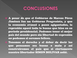    A pesar de que el Gobierno de Marcos Pérez
    Jiménez fue un Gobierno Progresista, y que
    la economía avanzó a pasos agigantados, la
    represión opacó todo lo bueno que hizo en su
    período presidencial. Podemos tener el mejor
    país del mundo pero sin libertad de expresión
    no podemos si seremos felices.
   Tenemos el derecho y el deber de decir los
    que pensamos sea bueno o malo y así
    construiremos el país que si ciertamente
    nuestro libertador SIMON BOLIVAR soñó.
 