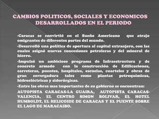 CAMBIOS POLITICOS, SOCIALES Y ECONOMICOS
      DESARROLLADOS EN EL PERIODO

 -Caracas se convirtió en el Sueño Americano            que atrajo
 emigrantes de diferentes partes del mundo.
 -Desarrolló una política de apertura al capital extranjero, con las
 cuales asignó nuevas concesiones petroleras y del mineral de
 hierro.
 -Impulsó un ambicioso programa de Infraestructura y de
 concreto armado        con la construcción de Edificaciones,
 carreteras, puentes, hospitales, escuelas, cuarteles y obras de
 gran    envergadura     tales   como     plantas   petroquímicas,
 hidroeléctricas y siderúrgicas.
 -Entre las obras mas importantes de su gobierno se encuentran:
 AUTOPISTA CARACAS-LA GUAIRA, AUTOPISTA CARACAS-
 VALENCIA, EL CENTRO SIMON BOLIVAR, EL HOTEL
 HUMBOLDT, EL HELICOIDE DE CARACAS Y EL PUENTE SOBRE
 EL LAGO DE MARACAIBO.
 